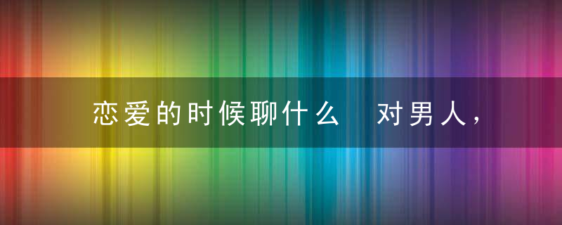 恋爱的时候聊什么 对男人，女人最要保守的4个秘密！